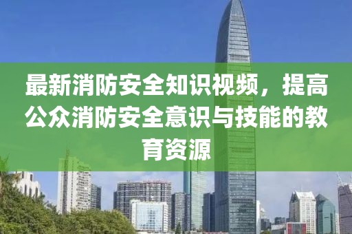 最新消防安全知識視頻，提高公眾消防安全意識與技能的教育資源