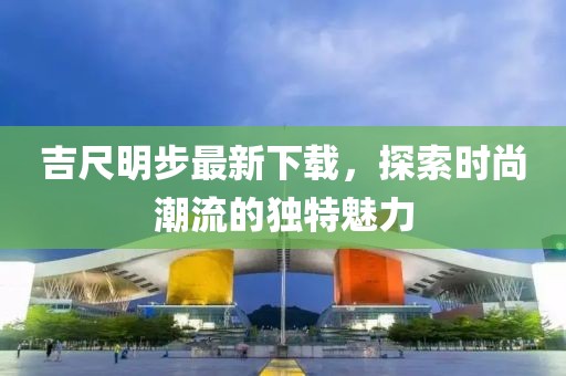 吉尺明步最新下載，探索時(shí)尚潮流的獨(dú)特魅力