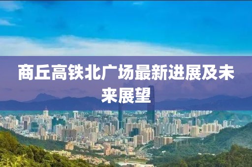 商丘高鐵北廣場最新進(jìn)展及未來展望