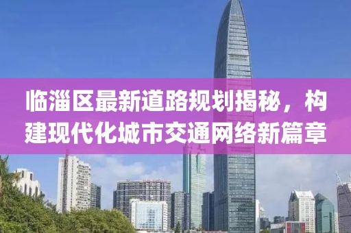 臨淄區(qū)最新道路規(guī)劃揭秘，構(gòu)建現(xiàn)代化城市交通網(wǎng)絡(luò)新篇章