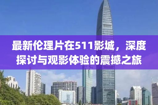 最新倫理片在511影城，深度探討與觀影體驗的震撼之旅