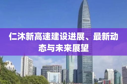仁沐新高速建設(shè)進展、最新動態(tài)與未來展望