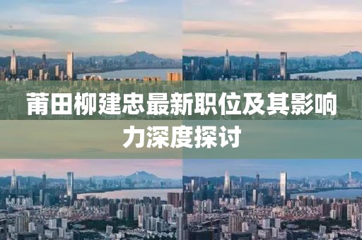 莆田柳建忠最新職位及其影響力深度探討
