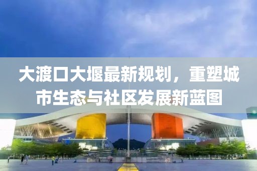 大渡口大堰最新規(guī)劃，重塑城市生態(tài)與社區(qū)發(fā)展新藍(lán)圖