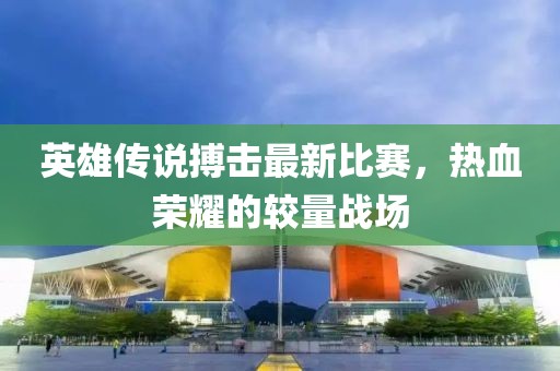 英雄傳說搏擊最新比賽，熱血榮耀的較量戰(zhàn)場