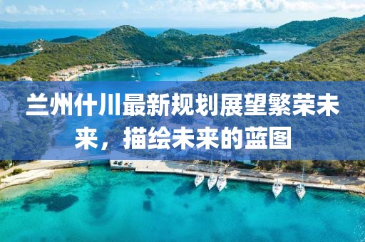 蘭州什川最新規(guī)劃展望繁榮未來，描繪未來的藍(lán)圖