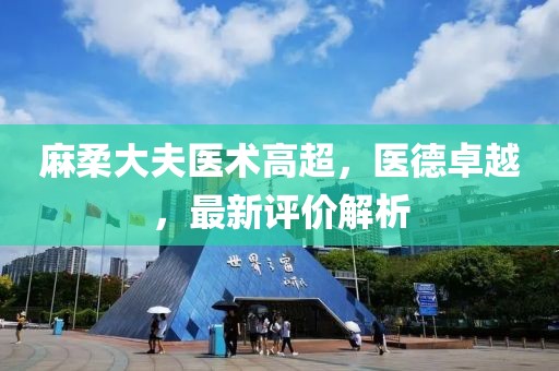 麻柔大夫醫(yī)術高超，醫(yī)德卓越，最新評價解析