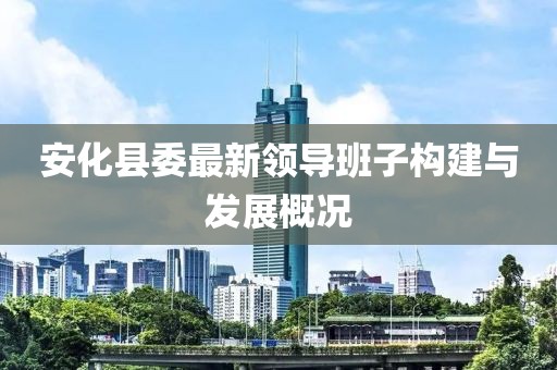 安化縣委最新領(lǐng)導(dǎo)班子構(gòu)建與發(fā)展概況
