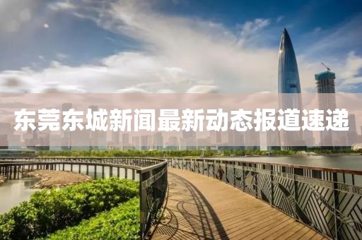 東莞東城新聞最新動態(tài)報道速遞