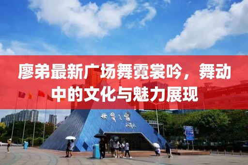 廖弟最新廣場舞霓裳吟，舞動中的文化與魅力展現(xiàn)