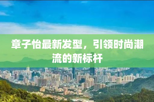 章子怡最新發(fā)型，引領(lǐng)時尚潮流的新標桿