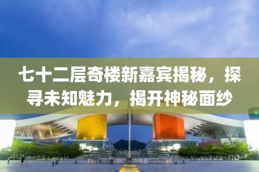 七十二層奇樓新嘉賓揭秘，探尋未知魅力，揭開神秘面紗