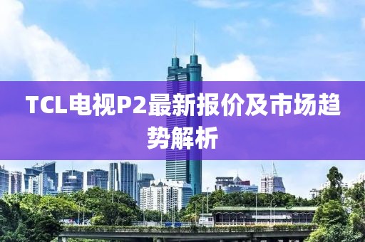 TCL電視P2最新報價及市場趨勢解析