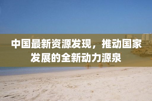 中國最新資源發(fā)現(xiàn)，推動國家發(fā)展的全新動力源泉