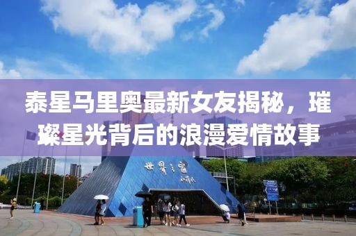 泰星馬里奧最新女友揭秘，璀璨星光背后的浪漫愛情故事