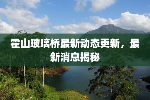 霍山玻璃橋最新動態(tài)更新，最新消息揭秘