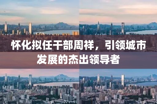 懷化擬任干部周祥，引領(lǐng)城市發(fā)展的杰出領(lǐng)導(dǎo)者