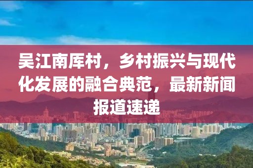 吳江南厙村，鄉(xiāng)村振興與現(xiàn)代化發(fā)展的融合典范，最新新聞報道速遞