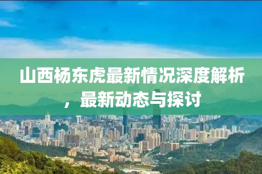 山西楊東虎最新情況深度解析，最新動(dòng)態(tài)與探討