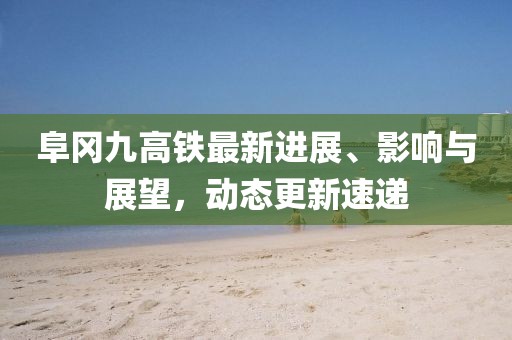 阜岡九高鐵最新進(jìn)展、影響與展望，動(dòng)態(tài)更新速遞