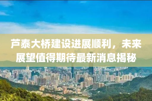 蘆泰大橋建設(shè)進(jìn)展順利，未來展望值得期待最新消息揭秘