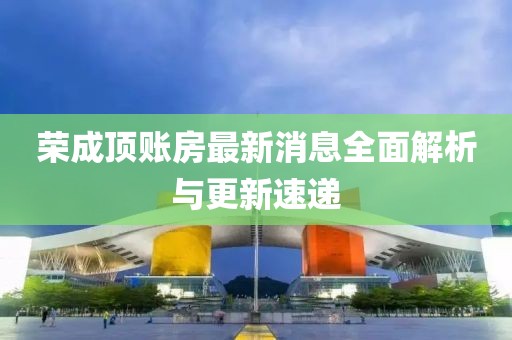 榮成頂賬房最新消息全面解析與更新速遞