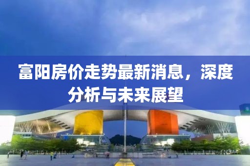 富陽房價走勢最新消息，深度分析與未來展望