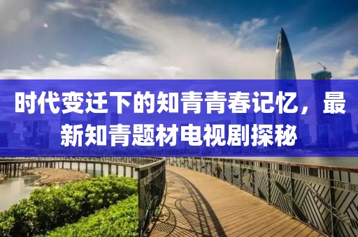 時代變遷下的知青青春記憶，最新知青題材電視劇探秘