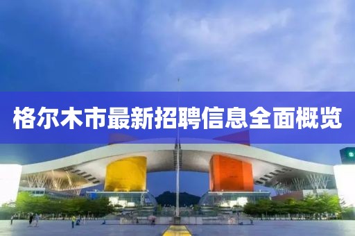 格爾木市最新招聘信息全面概覽