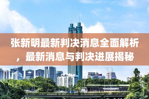 張新明最新判決消息全面解析，最新消息與判決進展揭秘