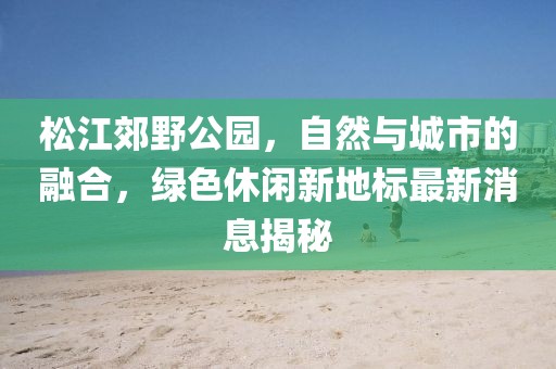 松江郊野公園，自然與城市的融合，綠色休閑新地標(biāo)最新消息揭秘
