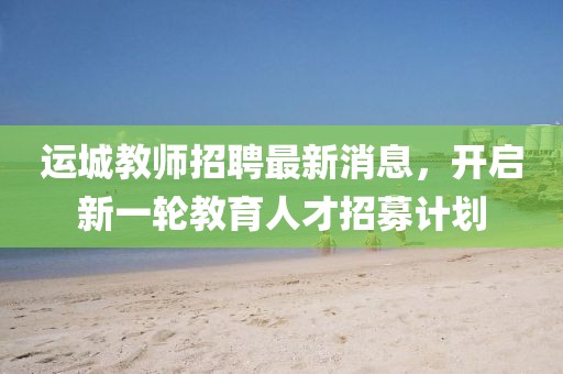 運(yùn)城教師招聘最新消息，開(kāi)啟新一輪教育人才招募計(jì)劃
