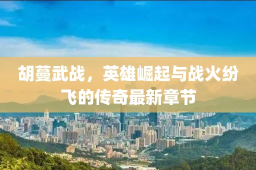 胡蔓武戰(zhàn)，英雄崛起與戰(zhàn)火紛飛的傳奇最新章節(jié)