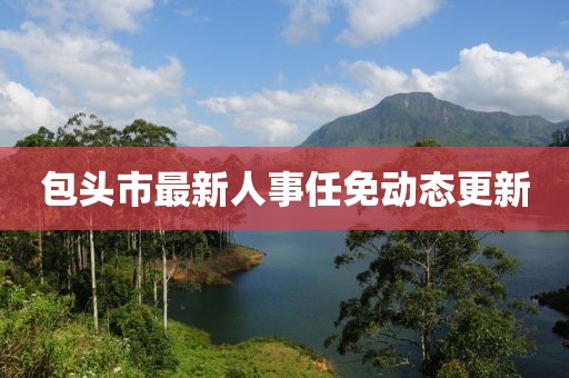 包頭市最新人事任免動(dòng)態(tài)更新
