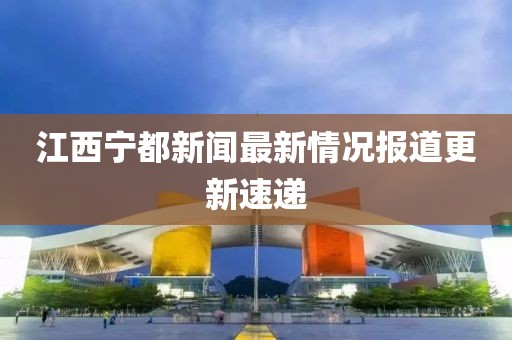 江西寧都新聞最新情況報(bào)道更新速遞