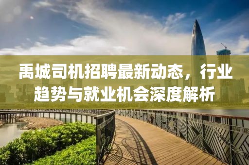 禹城司機(jī)招聘最新動態(tài)，行業(yè)趨勢與就業(yè)機(jī)會深度解析