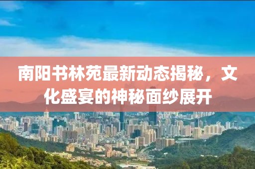 南陽書林苑最新動態(tài)揭秘，文化盛宴的神秘面紗展開