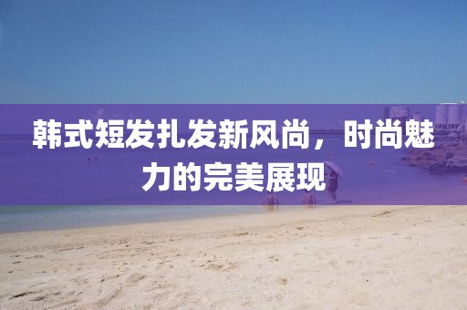 韓式短發(fā)扎發(fā)新風(fēng)尚，時尚魅力的完美展現(xiàn)