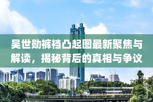 吳世勛褲襠凸起圖最新聚焦與解讀，揭秘背后的真相與爭(zhēng)議