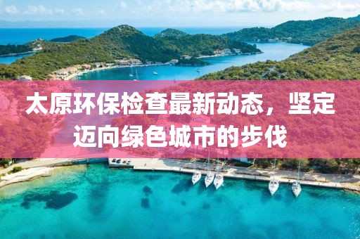 太原環(huán)保檢查最新動(dòng)態(tài)，堅(jiān)定邁向綠色城市的步伐