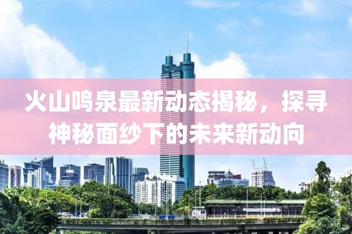 火山鳴泉最新動態(tài)揭秘，探尋神秘面紗下的未來新動向