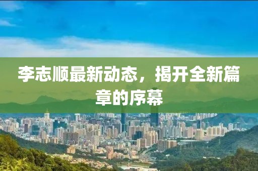李志順最新動態(tài)，揭開全新篇章的序幕