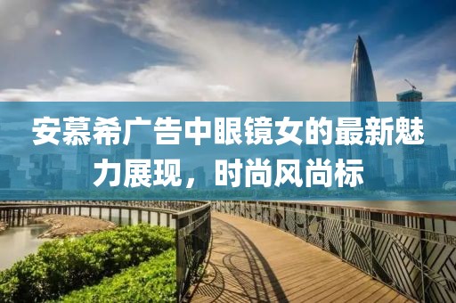 安慕希廣告中眼鏡女的最新魅力展現(xiàn)，時(shí)尚風(fēng)尚標(biāo)