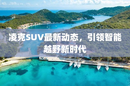凌克SUV最新動(dòng)態(tài)，引領(lǐng)智能越野新時(shí)代