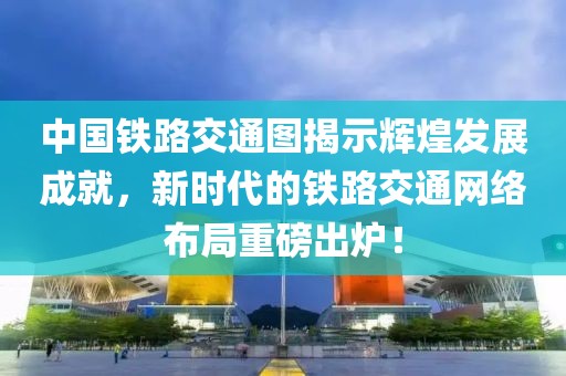 中國(guó)鐵路交通圖揭示輝煌發(fā)展成就，新時(shí)代的鐵路交通網(wǎng)絡(luò)布局重磅出爐！