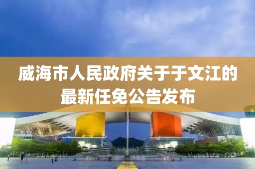 威海市人民政府關(guān)于于文江的最新任免公告發(fā)布