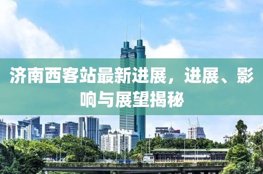 濟(jì)南西客站最新進(jìn)展，進(jìn)展、影響與展望揭秘