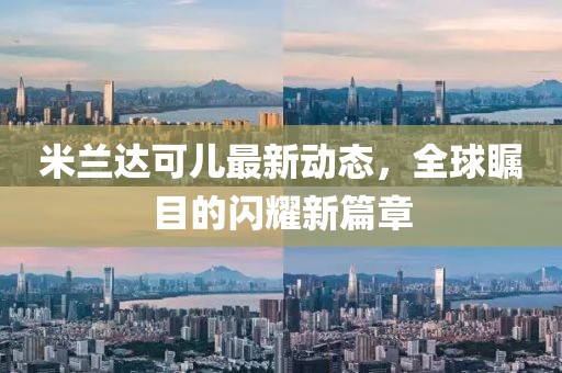 米蘭達(dá)可兒最新動(dòng)態(tài)，全球矚目的閃耀新篇章