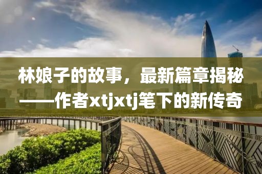 林娘子的故事，最新篇章揭秘——作者xtjxtj筆下的新傳奇