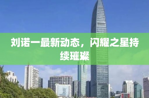 劉諾一最新動(dòng)態(tài)，閃耀之星持續(xù)璀璨